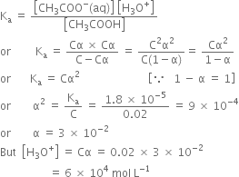 straight K subscript straight a space equals space fraction numerator open square brackets CH subscript 3 COO to the power of minus left parenthesis aq right parenthesis close square brackets space open square brackets straight H subscript 3 straight O to the power of plus close square brackets over denominator open square brackets CH subscript 3 COOH close square brackets end fraction
or space space space space space space space space space straight K subscript straight a space equals space fraction numerator Cα space cross times space Cα over denominator straight C minus Cα end fraction space equals space fraction numerator straight C squared straight alpha squared over denominator straight C left parenthesis 1 minus straight alpha right parenthesis end fraction equals space fraction numerator Cα squared over denominator 1 minus straight alpha end fraction
or space space space space space space space straight K subscript straight a space equals space Cα to the power of 2 space space space space end exponent space space space space space space space space space space space space space space space space space space space space space open square brackets because space space space 1 space minus space straight alpha space equals space 1 close square brackets
or space space space space space space space space straight alpha squared space equals space straight K subscript straight a over straight C space equals space fraction numerator 1.8 space cross times space 10 to the power of negative 5 end exponent over denominator 0.02 end fraction space equals space 9 space cross times space 10 to the power of negative 4 end exponent
or space space space space space space space space straight alpha space equals space 3 space cross times space 10 to the power of negative 2 end exponent
But space space open square brackets straight H subscript 3 straight O to the power of plus close square brackets space equals space Cα space equals space 0.02 space cross times space 3 space cross times space 10 to the power of negative 2 end exponent
space space space space space space space space space space space space space space space space space space equals space 6 space cross times space 10 to the power of 4 space mol space straight L to the power of negative 1 end exponent space space space space space space space space space

