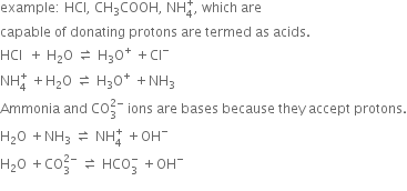 example colon space HCl comma space CH subscript 3 COOH comma space NH subscript 4 superscript plus comma space which space are space
capable space of space donating space protons space are space termed space as space acids.
HCl space space plus space straight H subscript 2 straight O space rightwards harpoon over leftwards harpoon space straight H subscript 3 straight O to the power of plus space plus Cl to the power of minus
NH subscript 4 superscript plus space plus straight H subscript 2 straight O space rightwards harpoon over leftwards harpoon space straight H subscript 3 straight O to the power of plus space plus NH subscript 3
Ammonia space and space CO subscript 3 superscript 2 minus end superscript space ions space are space bases space because space they space accept space protons.
straight H subscript 2 straight O space plus NH subscript 3 space rightwards harpoon over leftwards harpoon space NH subscript 4 superscript plus space plus OH to the power of minus
straight H subscript 2 straight O space plus CO subscript 3 superscript 2 minus end superscript space rightwards harpoon over leftwards harpoon space HCO subscript 3 superscript minus space plus OH to the power of minus
