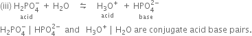 left parenthesis iii right parenthesis space stack straight H subscript 2 PO subscript 4 superscript minus with acid below space plus space straight H subscript 2 straight O space space space space leftwards harpoon over rightwards harpoon space space space space stack straight H subscript 3 straight O to the power of plus with acid below space space plus space stack HPO subscript 4 superscript 2 minus end superscript with base below
straight H subscript 2 PO subscript 4 superscript minus space vertical line space HPO subscript 4 superscript 2 minus end superscript space space and space space space straight H subscript 3 straight O to the power of plus space vertical line space straight H subscript 2 straight O space are space conjugate space acid space base space pairs.