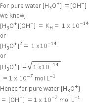 For space pure space water space left square bracket straight H subscript 3 straight O to the power of plus right square bracket space equals left square bracket OH to the power of minus right square bracket
we space know comma
left square bracket straight H subscript 3 straight O to the power of plus right square bracket left square bracket OH to the power of minus right square bracket space equals space straight K subscript straight H equals space 1 space straight x space 10 to the power of negative 14 end exponent
or space
left square bracket straight H subscript 3 straight O to the power of plus right square bracket squared equals space 1 space straight x 10 to the power of negative 14 end exponent
or
left square bracket straight H subscript 3 straight O to the power of plus right square bracket space equals square root of 1 space straight x 10 to the power of negative 14 end exponent space end root space
space equals 1 space straight x space 10 to the power of negative 7 end exponent space mol space straight L to the power of negative 1 end exponent
Hence space for space pure space water space left square bracket straight H subscript 3 straight O to the power of plus right square bracket
equals space left square bracket OH to the power of minus right square bracket space equals 1 space straight x space 10 to the power of negative 7 end exponent space mol space straight L to the power of negative 1 end exponent