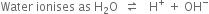 Water space ionises space as space straight H subscript 2 straight O space space rightwards harpoon over leftwards harpoon space space space straight H to the power of plus space plus space OH to the power of minus