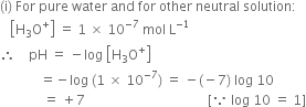 left parenthesis straight i right parenthesis space For space pure space water space and space for space other space neutral space solution colon
space space space open square brackets straight H subscript 3 straight O to the power of plus close square brackets space equals space 1 space cross times space 10 to the power of negative 7 end exponent space mol space straight L to the power of negative 1 end exponent
therefore space space space space pH space equals space minus log space open square brackets straight H subscript 3 straight O to the power of plus close square brackets
space space space space space space space space space space space space equals negative log space left parenthesis 1 space cross times space 10 to the power of negative 7 end exponent right parenthesis space equals space minus left parenthesis negative 7 right parenthesis space log space 10
space space space space space space space space space space space space space equals space plus 7 space space space space space space space space space space space space space space space space space space space space space space space space space space space space space space space space space space space space space left square bracket because space log space 10 space equals space 1 right square bracket

