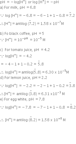 pH space equals negative log left square bracket straight H to the power of plus right square bracket space space or space log space left square bracket straight H to the power of plus right square bracket equals negative pH
straight a right parenthesis space For space milk comma space pH space equals 6.8
because space log space left square bracket straight H to the power of plus right square bracket equals negative 6.8 equals negative 6 minus 1 plus 1 minus 0.8 equals 7 with minus on top.2
therefore left square bracket straight H to the power of plus right square bracket equals antilog space left parenthesis 7 with minus on top.2 right parenthesis equals 1.58 space straight x space 10 to the power of negative 7 end exponent straight M

straight b right parenthesis space Fo space black space coffee comma space pH space equals 5
because space left square bracket straight H to the power of plus right square bracket space equals 10 to the power of negative pH end exponent space equals 10 to the power of negative 5 end exponent space straight M

straight c right parenthesis space space For space tomato space juice comma space pH space equals 4.2
because space log left square bracket straight H to the power of plus right square bracket space equals negative 4.2
equals negative 4 minus 1 plus 1 minus 0.2 equals space 5 with minus on top.8
therefore space log left square bracket straight H to the power of plus right square bracket equals antilog left parenthesis 5 with minus on top.8 right parenthesis equals 6.30 space straight x space 10 to the power of negative 5 end exponent straight M
straight d right parenthesis space For space lemon space juice comma space pH equals 2.2
because space log left square bracket straight H to the power of plus right square bracket space equals negative 2.2 equals negative 2 minus 1 plus 1 minus 0.2 equals 3 with minus on top.8
therefore left square bracket straight H to the power of plus right square bracket equals space antilog space left parenthesis 3 with minus on top.8 right parenthesis equals 6.31 space straight x 10 to the power of negative 3 end exponent space straight M
straight e right parenthesis space For space egg space white comma space pH space equals 7.8
because space log left square bracket straight H to the power of plus right square bracket equals negative 7.8 space equals negative 7 minus 1 plus 1 minus 0.8 space equals 8 with minus on top.2

therefore space left square bracket straight H to the power of plus right square bracket equals antilog space left parenthesis 8 with minus on top.2 right parenthesis equals 1.58 space straight x space 10 to the power of plus 8 end exponent space straight M




