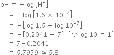 pH space equals space minus log space open square brackets straight H to the power of plus close square brackets
space space space space space equals space minus log space open square brackets 1.6 space cross times space 10 to the power of negative 7 end exponent close square brackets
space space space space space equals space minus open square brackets log space 1.6 space plus space log space 10 to the power of negative 7 end exponent close square brackets
space space space space space equals space minus open square brackets 0.2041 space minus space 7 close square brackets space space space open square brackets because space log space 10 space equals space 1 close square brackets
space space space space space equals space 7 minus 0.2041
space space space space space equals space 6.7959 space asymptotically equal to space 6.8