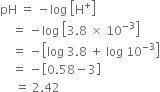 pH space equals space minus log space open square brackets straight H to the power of plus close square brackets
space space space space equals space minus log space open square brackets 3.8 space cross times space 10 to the power of negative 3 end exponent close square brackets
space space space space equals space minus open square brackets log space 3.8 space plus space log space 10 to the power of negative 3 end exponent close square brackets
space space space space equals space minus open square brackets 0.58 minus 3 close square brackets
space space space space space equals space 2.42