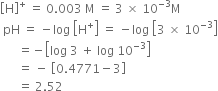open square brackets straight H close square brackets to the power of plus space equals space 0.003 space straight M space equals space 3 space cross times space 10 to the power of negative 3 end exponent straight M
space pH space equals space minus log space open square brackets straight H to the power of plus close square brackets space equals space minus log space open square brackets 3 space cross times space 10 to the power of negative 3 end exponent close square brackets
space space space space space space equals negative open square brackets log space 3 space plus space log space 10 to the power of negative 3 end exponent close square brackets
space space space space space space equals space minus space open square brackets 0.4771 minus 3 close square brackets
space space space space space space equals space 2.52