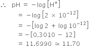 therefore space space space pH space equals space minus log space open square brackets straight H to the power of plus close square brackets
space space space space space space space space space space space equals space minus log space open square brackets 2 space cross times space 10 to the power of negative 12 end exponent close square brackets
space space space space space space space space space space space equals space minus open square brackets log space 2 space plus space log space 10 to the power of negative 12 end exponent close square brackets
space space space space space space space space space space space equals negative open square brackets 0.3010 space minus space 12 close square brackets
space space space space space space space space space space space equals space 11.6990 space asymptotically equal to space 11.70 space space space space space space space space space space space space space space space space space space space space space