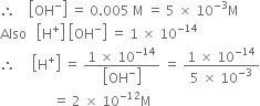therefore space space space space open square brackets OH to the power of minus close square brackets space equals space 0.005 space straight M space equals space 5 space cross times space 10 to the power of negative 3 end exponent straight M
Also space space space open square brackets straight H to the power of plus close square brackets space open square brackets OH to the power of minus close square brackets space equals space 1 space cross times space 10 to the power of negative 14 end exponent
therefore space space space space space open square brackets straight H to the power of plus close square brackets space equals space fraction numerator 1 space cross times space 10 to the power of negative 14 end exponent over denominator open square brackets OH to the power of minus close square brackets end fraction space equals space fraction numerator 1 space cross times space 10 to the power of negative 14 end exponent over denominator 5 space cross times space 10 to the power of negative 3 end exponent end fraction
space space space space space space space space space space space space space space space space equals space 2 space cross times space 10 to the power of negative 12 end exponent straight M

