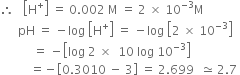 therefore space space space open square brackets straight H to the power of plus close square brackets space equals space 0.002 space straight M space equals space 2 space cross times space 10 to the power of negative 3 end exponent straight M
space space space space space space pH space equals space minus log space open square brackets straight H to the power of plus close square brackets space equals space minus log space open square brackets 2 space cross times space 10 to the power of negative 3 end exponent close square brackets
space space space space space space space space space space space equals space minus open square brackets log space 2 space cross times space space 10 space log space 10 to the power of negative 3 end exponent close square brackets
space space space space space space space space space space equals negative open square brackets 0.3010 space minus space 3 close square brackets space equals space 2.699 space space asymptotically equal to space 2.7 space