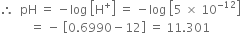 therefore space space pH space equals space minus log space open square brackets straight H to the power of plus close square brackets space equals space minus log space open square brackets 5 space cross times space 10 to the power of negative 12 end exponent close square brackets
space space space space space space space space space space equals space minus space open square brackets 0.6990 minus 12 close square brackets space equals space 11.301