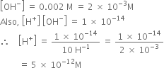 open square brackets OH to the power of minus close square brackets space equals space 0.002 space straight M space equals space 2 space cross times space 10 to the power of negative 3 end exponent straight M
Also comma space open square brackets straight H to the power of plus close square brackets space open square brackets OH to the power of minus close square brackets space equals space 1 space cross times space 10 to the power of negative 14 end exponent
therefore space space space space open square brackets straight H to the power of plus close square brackets space equals space fraction numerator 1 space cross times space 10 to the power of negative 14 end exponent over denominator 10 space straight H to the power of negative 1 end exponent end fraction space equals space fraction numerator 1 space cross times space 10 to the power of negative 14 end exponent over denominator 2 space cross times space 10 to the power of negative 3 end exponent end fraction
space space space space space space space space space equals space 5 space cross times space 10 to the power of negative 12 end exponent straight M