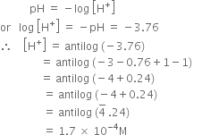 space space space space space space space space space space space pH space equals space minus log space open square brackets straight H to the power of plus close square brackets
or space space space log space open square brackets straight H to the power of plus close square brackets space equals space minus pH space equals space minus 3.76
therefore space space space space open square brackets straight H to the power of plus close square brackets space equals space antilog space left parenthesis negative 3.76 right parenthesis
space space space space space space space space space space space space space space space equals space antilog space left parenthesis negative 3 minus 0.76 plus 1 minus 1 right parenthesis
space space space space space space space space space space space space space space space equals space antilog space left parenthesis negative 4 plus 0.24 right parenthesis
space space space space space space space space space space space space space space space space equals space antilog space left parenthesis negative 4 plus 0.24 right parenthesis
space space space space space space space space space space space space space space space space equals space antilog space left parenthesis 4 with bar on top space.24 right parenthesis
space space space space space space space space space space space space space space space space equals space 1.7 space cross times space 10 to the power of negative 4 end exponent straight M space space space space space space space space space space space space space space space space space space space space space space space space space space space space space space space space space space