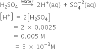 straight H subscript 2 SO subscript 4 space space rightwards arrow with water on top space space 2 straight H to the power of plus left parenthesis aq right parenthesis space plus space SO subscript 4 superscript negative 2 end superscript left parenthesis aq right parenthesis
open square brackets straight H to the power of plus close square brackets space equals space 2 open square brackets straight H subscript 2 SO subscript 4 close square brackets
space space space space space space space space equals space 2 space cross times space 0.0025
space space space space space space space space equals space 0.005 space straight M
space space space space space space space space space equals space 5 space cross times space 10 to the power of negative 3 end exponent straight M