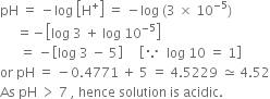 pH space equals space minus log space open square brackets straight H to the power of plus close square brackets space equals space minus log space left parenthesis 3 space cross times space 10 to the power of negative 5 end exponent right parenthesis
space space space space space equals negative open square brackets log space 3 space plus space log space 10 to the power of negative 5 end exponent close square brackets
space space space space space space equals space minus open square brackets log space 3 space minus space 5 close square brackets space space space space space open square brackets because space space log space 10 space equals space 1 close square brackets
or space pH space equals space minus 0.4771 space plus space 5 space equals space 4.5229 space asymptotically equal to space 4.52
As space pH space greater than space 7 space comma space hence space solution space is space acidic.