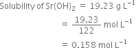 Solubility space of space Sr left parenthesis OH right parenthesis subscript 2 space equals space 19.23 space straight g space straight L to the power of negative 1 end exponent
space space space space space space space space space space space space space space space space space space space space space space space space space space space space space equals space fraction numerator 19.23 over denominator 122 end fraction space mol space straight L to the power of negative 1 end exponent
space space space space space space space space space space space space space space space space space space space space space space space space space space space space space equals space 0.158 space mol space straight L to the power of negative 1 end exponent