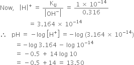 Now comma space space space open vertical bar straight H close vertical bar to the power of plus space equals space fraction numerator straight K subscript straight U over denominator open vertical bar OH to the power of minus close vertical bar end fraction space equals space fraction numerator 1 space cross times space 10 to the power of negative 14 end exponent over denominator 0.316 end fraction
space space space space space space space space space space space space space space space space space space space equals space 3.164 space cross times space 10 to the power of negative 14 end exponent
therefore space space space pH space equals space minus log space open square brackets straight H to the power of plus close square brackets space equals negative log space left parenthesis 3.164 space cross times space 10 to the power of negative 14 end exponent right parenthesis
space space space space space space space space space space equals negative log space 3.164 space minus space log space 10 to the power of negative 14 end exponent
space space space space space space space space space space equals space minus 0.5 space plus space 14 space log space 10
space space space space space space space space space space equals space minus 0.5 space plus 14 space equals space 13.50