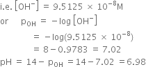 straight i. straight e. space open square brackets OH to the power of minus close square brackets space equals space 9.5125 space cross times space 10 to the power of negative 8 end exponent straight M
or space space space space space space straight p subscript OH space equals space minus log space open square brackets OH to the power of minus close square brackets
space space space space space space space space space space space space space space space equals space minus log left parenthesis 9.5125 space cross times space 10 to the power of negative 8 end exponent right parenthesis
space space space space space space space space space space space space space space space equals space 8 minus 0.9783 space equals space 7.02
pH space equals space 14 minus space straight p subscript OH space equals 14 minus 7.02 space equals 6.98