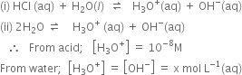 left parenthesis straight i right parenthesis space HCl space left parenthesis aq right parenthesis space plus space straight H subscript 2 straight O left parenthesis l right parenthesis space space rightwards harpoon over leftwards harpoon space space space straight H subscript 3 straight O to the power of plus left parenthesis aq right parenthesis space plus space OH to the power of minus left parenthesis aq right parenthesis
left parenthesis ii right parenthesis space 2 straight H subscript 2 straight O space rightwards harpoon over leftwards harpoon space space space space straight H subscript 3 straight O to the power of plus space left parenthesis aq right parenthesis space plus space OH to the power of minus left parenthesis aq right parenthesis
space space space therefore space space space From space acid semicolon space space space open square brackets straight H subscript 3 straight O to the power of plus close square brackets space equals space 10 to the power of negative 8 end exponent straight M
From space water semicolon space space open square brackets straight H subscript 3 straight O to the power of plus close square brackets space equals space open square brackets OH to the power of minus close square brackets space equals space straight x space mol space straight L to the power of negative 1 end exponent left parenthesis aq right parenthesis
