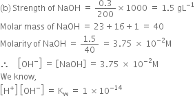 left parenthesis straight b right parenthesis space Strength space of space NaOH space equals space fraction numerator 0.3 over denominator 200 end fraction cross times 1000 space equals space 1.5 space gL to the power of negative 1 end exponent
Molar space mass space of space NaOH space equals space 23 plus 16 plus 1 space equals space 40
Molarity space of space NaOH space equals space fraction numerator 1.5 over denominator 40 end fraction space equals space 3.75 space cross times space 10 to the power of negative 2 end exponent straight M
therefore space space space space open square brackets OH to the power of minus close square brackets space equals space open square brackets NaOH close square brackets space equals space 3.75 space cross times space 10 to the power of negative 2 end exponent straight M
We space know comma space
open square brackets straight H to the power of plus close square brackets space open square brackets OH to the power of minus close square brackets space equals space straight K subscript straight w space equals space 1 space cross times 10 to the power of negative 14 end exponent
space space