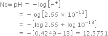 Now space pH space equals space minus log space open square brackets straight H to the power of plus close square brackets
space space space space space space space space space space space space equals space minus log space open square brackets 2.66 space cross times space 10 to the power of negative 13 end exponent close square brackets
space space space space space space space space space space space space equals space minus open square brackets log space 2.66 space plus space log space 10 to the power of negative 13 end exponent close square brackets
space space space space space space space space space space space space equals space minus open square brackets 0.4249 minus 13 close square brackets space equals space 12.5751
space space space space