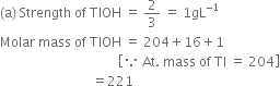 left parenthesis straight a right parenthesis space Strength space of space TIOH space equals space 2 over 3 space equals space 1 gL to the power of negative 1 end exponent
Molar space mass space of space TIOH space equals space 204 plus 16 plus 1
space space space space space space space space space space space space space space space space space space space space space space space space space space space space space space space space space space space space open square brackets because space At. space mass space of space TI space equals space 204 close square brackets
space space space space space space space space space space space space space space space space space space space space space space space space space space space space equals 221
space space space space space space space space space space space space space