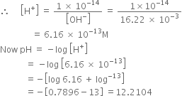 therefore space space space space space open square brackets straight H to the power of plus close square brackets space equals space fraction numerator 1 space cross times space 10 to the power of negative 14 end exponent over denominator open square brackets OH to the power of minus close square brackets end fraction space equals space fraction numerator 1 cross times 10 to the power of negative 14 end exponent over denominator 16.22 space cross times space 10 to the power of negative 3 end exponent end fraction
space space space space space space space space space space space space space space space equals space 6.16 space cross times space 10 to the power of negative 13 end exponent straight M
Now space pH space equals space minus log space open square brackets straight H to the power of plus close square brackets
space space space space space space space space space space space space equals space minus log space open square brackets 6.16 space cross times space 10 to the power of negative 13 end exponent close square brackets
space space space space space space space space space space space space equals negative open square brackets log space 6.16 space plus space log to the power of negative 13 end exponent close square brackets
space space space space space space space space space space space space equals negative open square brackets 0.7896 minus 13 close square brackets space equals 12.2104
