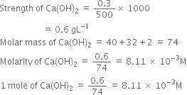 Strength space of space Ca left parenthesis OH right parenthesis subscript 2 space equals space fraction numerator 0.3 over denominator 500 end fraction cross times space 1000
space space space space space space space space space space space space space space space space space space space space equals space 0.6 space gL to the power of negative 1 end exponent
Molar space mass space of space Ca left parenthesis OH right parenthesis subscript 2 space equals space 40 plus 32 plus 2 space equals space 74
Molarity space of space Ca left parenthesis OH right parenthesis subscript 2 space equals space fraction numerator 0.6 over denominator 74 end fraction space equals space 8.11 space cross times space 10 to the power of negative 3 end exponent straight M
1 space mole space of space Ca left parenthesis OH right parenthesis subscript 2 space equals space fraction numerator 0.6 over denominator 74 end fraction space equals space 8.11 space cross times space 10 to the power of negative 3 end exponent straight M
