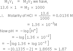 space space space space space straight M subscript 1 straight V subscript 1 space space space equals space space space straight M subscript 2 straight V subscript 2 space we space have comma
13.6 space cross times space 1 space space space equals space straight M subscript 2 space cross times space 1000
therefore space space space space Molarity space of space HCl space equals space fraction numerator 13.6 over denominator 1000 end fraction space equals 0.0136 space straight M
space space space space space space space space space space space space space space space space space space space space space space space space space space space space space equals space 1.36 space cross times space 10 to the power of negative 2 end exponent straight M
Now space pH space equals space minus log space open square brackets straight H to the power of plus close square brackets
space space space space space space space space space space space space equals negative log space open square brackets 1.36 space cross times space 10 to the power of negative 2 end exponent close square brackets
space equals space minus open square brackets log space 1.36 space plus space log space 10 to the power of negative 2 end exponent space close square brackets
space space equals space minus left square bracket 0.1335 minus 2 right square bracket space equals space 1.8665 space asymptotically equal to space 1.87