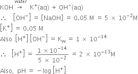 KOH space stack rightwards arrow space with water on top space space straight K to the power of plus left parenthesis aq right parenthesis space plus space OH to the power of minus left parenthesis aq right parenthesis
therefore space space space space open square brackets OH to the power of minus close square brackets space equals space open square brackets NaOH close square brackets space equals space 0.05 space straight M space equals space 5 space cross times space 10 to the power of negative 2 end exponent straight M
open square brackets straight K to the power of plus close square brackets space equals space 0.05 space straight M
Also space space open square brackets straight H to the power of plus close square brackets space open square brackets OH to the power of minus close square brackets space equals space straight K subscript straight w space equals space 1 space cross times space 10 to the power of negative 14 end exponent
therefore space space space open square brackets straight H to the power of plus close square brackets space equals space fraction numerator 1 space cross times 10 to the power of negative 14 end exponent over denominator 5 space cross times space 10 to the power of negative 2 end exponent end fraction space equals space 2 space cross times space 10 to the power of negative 13 end exponent straight M
Also comma space space pH space equals space minus log space open square brackets straight H to the power of plus close square brackets
