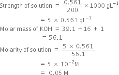 Strength space of space solution space equals space fraction numerator 0.561 over denominator 200 end fraction cross times 1000 space gL to the power of negative 1 end exponent
space space space space space space space space space space space space space space space space space space space space space space space space space space space equals space 5 space cross times space 0.561 space gL to the power of negative 1 end exponent
Molar space mass space of space KOH space equals space 39.1 space plus 16 space plus space 1
space space space space space space space space space space space space space space space space space space space space space space space space space space space space equals space 56.1
Molarity space of space solution space equals space fraction numerator 5 space cross times space 0.561 over denominator 56.1 end fraction
space space space space space space space space space space space space space space space space space space space space space space space space space space space equals space 5 space cross times space 10 to the power of negative 2 end exponent straight M
space space space space space space space space space space space space space space space space space space space space space space space space space space space equals space space 0.05 space straight M