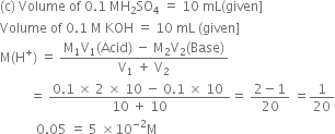 left parenthesis straight c right parenthesis space Volume space of space 0.1 space MH subscript 2 SO subscript 4 space equals space 10 space mL left parenthesis given right square bracket
Volume space of space 0.1 space straight M space KOH space equals space 10 space mL space left parenthesis given right square bracket
straight M left parenthesis straight H to the power of plus right parenthesis space equals space fraction numerator straight M subscript 1 straight V subscript 1 left parenthesis Acid right parenthesis space minus space straight M subscript 2 straight V subscript 2 left parenthesis Base right parenthesis over denominator straight V subscript 1 space plus space straight V subscript 2 end fraction
space space space space space space space space space equals space fraction numerator 0.1 space cross times space 2 space cross times space 10 space minus space 0.1 space cross times space 10 space over denominator 10 space plus space 10 end fraction equals space fraction numerator 2 minus 1 over denominator 20 end fraction space equals 1 over 20
space space space space space space space space space space space 0.05 space equals space 5 space cross times 10 to the power of negative 2 end exponent straight M
