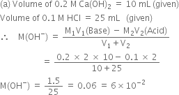 left parenthesis straight a right parenthesis space Volume space of space 0.2 space straight M thin space Ca left parenthesis OH right parenthesis subscript 2 space equals space 10 space mL space left parenthesis given right parenthesis
Volume space of space 0.1 space straight M space HCl space equals space 25 space mL space space space left parenthesis given right parenthesis
therefore space space space space straight M left parenthesis OH to the power of minus right parenthesis space equals space fraction numerator straight M subscript 1 straight V subscript 1 left parenthesis Base right parenthesis space minus space straight M subscript 2 straight V subscript 2 left parenthesis Acid right parenthesis over denominator straight V subscript 1 plus straight V subscript 2 end fraction
space space space space space space space space space space space space space space space space space space space space equals space fraction numerator 0.2 space cross times space 2 space cross times space 10 minus space 0.1 space cross times space 2 over denominator 10 plus 25 end fraction
straight M left parenthesis OH to the power of minus right parenthesis space equals space fraction numerator 1.5 over denominator 25 end fraction space equals space 0.06 space equals space 6 cross times 10 to the power of negative 2 end exponent space space space space space space space space space
