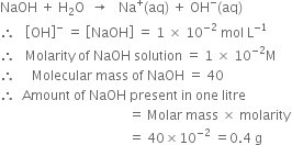 NaOH space plus space straight H subscript 2 straight O space space rightwards arrow space space space Na to the power of plus left parenthesis aq right parenthesis space plus space OH to the power of minus left parenthesis aq right parenthesis
therefore space space space open square brackets OH close square brackets to the power of minus space equals space open square brackets NaOH close square brackets space equals space 1 space cross times space 10 to the power of negative 2 end exponent space mol space straight L to the power of negative 1 end exponent
therefore space space space Molarity space of space NaOH space solution space equals space 1 space cross times space 10 to the power of negative 2 end exponent straight M
therefore space space space space space Molecular space mass space of space NaOH space equals space 40
therefore space space Amount space of space NaOH space present space in space one space litre
space space space space space space space space space space space space space space space space space space space space space space space space space space space space space space space space space space space space space space space equals space Molar space mass space cross times space molarity
space space space space space space space space space space space space space space space space space space space space space space space space space space space space space space space space space space space space space space space equals space 40 cross times 10 to the power of negative 2 end exponent space equals 0.4 space straight g

