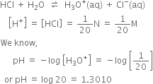 HCl space plus space straight H subscript 2 straight O space space rightwards harpoon over leftwards harpoon space space straight H subscript 3 straight O to the power of plus left parenthesis aq right parenthesis space plus space Cl to the power of minus left parenthesis aq right parenthesis
space space space space open square brackets straight H to the power of plus close square brackets space equals space open square brackets HCl close square brackets space equals space 1 over 20 straight N space equals space 1 over 20 straight M
We space know comma space
space space space space space space pH space equals space minus log space open square brackets straight H subscript 3 straight O to the power of plus close square brackets space equals space minus log space open square brackets 1 over 20 close square brackets
space space or space pH space equals space log space 20 space equals space 1.3010