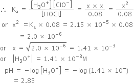 therefore space space space straight K subscript straight a space equals space fraction numerator open square brackets straight H subscript 3 straight O to the power of plus close square brackets space open square brackets ClO to the power of minus close square brackets over denominator open square brackets HOCl close square brackets end fraction space equals space fraction numerator straight x space cross times space straight x over denominator 0.08 end fraction space equals space fraction numerator straight x squared over denominator 0.08 end fraction
space or space space space straight x squared space space equals straight K subscript straight a space cross times space 0.08 space equals space 2.15 space cross times space 10 to the power of negative 5 end exponent space cross times space 0.08
space space space space space space space space space space space space equals space 2.0 space cross times space 10 to the power of negative 6 end exponent
or space space space space straight x space equals space square root of 2.0 space cross times space 10 to the power of negative 6 end exponent end root space equals space 1.41 space cross times space 10 to the power of negative 3 end exponent
or space space space space open vertical bar straight H subscript 3 straight O to the power of plus close vertical bar space equals space 1.41 space cross times space 10 to the power of negative 3 end exponent straight M
space space space pH space equals space minus log space open square brackets straight H subscript 3 straight O to the power of plus close square brackets space equals space minus log space left parenthesis 1.41 space cross times space 10 to the power of minus right parenthesis
space space space space space space space space equals space 2.85