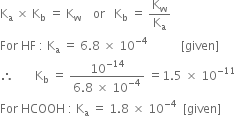 straight K subscript straight a space cross times space straight K subscript straight b space equals space straight K subscript straight w space space space space or space space space straight K subscript straight b space equals space straight K subscript straight w over straight K subscript straight a
For space HF space colon space straight K subscript straight a space equals space 6.8 space cross times space 10 to the power of negative 4 end exponent space space space space space space space space space space space left square bracket given right square bracket
therefore space space space space space space space straight K subscript straight b space equals space fraction numerator 10 to the power of negative 14 end exponent over denominator 6.8 space cross times space 10 to the power of negative 4 end exponent end fraction space equals 1.5 space cross times space 10 to the power of negative 11 end exponent
For space HCOOH space colon space straight K subscript straight a space equals space 1.8 space cross times space 10 to the power of negative 4 end exponent space space left square bracket given right square bracket
