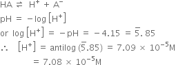 HA space rightwards harpoon over leftwards harpoon space space straight H to the power of plus space plus space straight A to the power of minus
pH space equals space minus log space open square brackets straight H to the power of plus close square brackets
or space space log space open square brackets straight H to the power of plus close square brackets space equals space minus pH space equals space minus 4.15 space equals space 5 with bar on top. space 85
therefore space space space space open square brackets straight H to the power of plus close square brackets space equals space antilog space left parenthesis 5 with bar on top.85 right parenthesis space equals space 7.09 space cross times space 10 to the power of negative 5 end exponent straight M
space space space space space space space space space space space space space space space equals space 7.08 space cross times space 10 to the power of negative 5 end exponent straight M