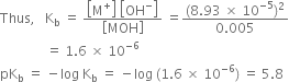 Thus comma space space space straight K subscript straight b space equals space fraction numerator open square brackets straight M to the power of plus close square brackets space open square brackets OH to the power of minus close square brackets over denominator open square brackets MOH close square brackets end fraction space equals fraction numerator left parenthesis 8.93 space cross times space 10 to the power of negative 5 end exponent right parenthesis squared over denominator 0.005 end fraction
space space space space space space space space space space space space space space equals space 1.6 space cross times space 10 to the power of negative 6 end exponent
pK subscript straight b space equals space minus log space straight K subscript straight b space equals space minus log space left parenthesis 1.6 space cross times space 10 to the power of negative 6 end exponent right parenthesis space equals space 5.8
