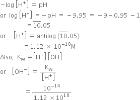 negative log space open square brackets straight H to the power of plus close square brackets space equals space pH
or space space log space open square brackets straight H to the power of plus close square brackets space equals negative pH space equals space minus 9.95 space equals space minus 9 minus 0.95 space minus 1
space space space space space space space space space space space space space space space space space equals 10 with bar on top.05
or space space space space space open square brackets straight H to the power of plus close square brackets space equals space antilog space left parenthesis 10 with bar on top.05 right parenthesis
space space space space space space space space space space space space space space space equals 1.12 space cross times space 10 to the power of negative 10 end exponent straight M
Also comma space space straight K subscript straight w space equals open square brackets straight H to the power of plus close square brackets space open square brackets straight O with bar on top straight H close square brackets
or space space space space open square brackets OH to the power of minus close square brackets space equals space fraction numerator straight K subscript straight w over denominator open square brackets straight H to the power of plus close square brackets end fraction
space space space space space space space space space space space space space space space space equals fraction numerator 10 to the power of negative 14 end exponent over denominator 1.12 space cross times 10 to the power of 10 end fraction