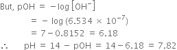 But comma space pOH space equals space minus log space open square brackets OH to the power of minus close square brackets
space space space space space space space space space space space space space space equals space minus space log space left parenthesis 6.534 space cross times space 10 to the power of negative 7 end exponent right parenthesis
space space space space space space space space space space space space space space equals space 7 minus 0.8152 space equals space 6.18
therefore space space space space space space space pH space equals space 14 space minus space pOH space equals space 14 minus 6.18 space equals space 7.82