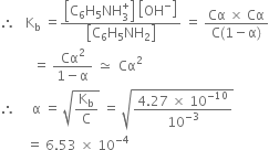 therefore space space space straight K subscript straight b space equals fraction numerator open square brackets straight C subscript 6 straight H subscript 5 NH subscript 3 superscript plus close square brackets space open square brackets OH to the power of minus close square brackets over denominator open square brackets straight C subscript 6 straight H subscript 5 NH subscript 2 close square brackets end fraction space equals space fraction numerator Cα space cross times space Cα over denominator straight C left parenthesis 1 minus straight alpha right parenthesis end fraction
space space space space space space space space space space equals space fraction numerator Cα squared over denominator 1 minus straight alpha end fraction space asymptotically equal to space space Cα squared
therefore space space space space space straight alpha space equals space square root of straight K subscript straight b over straight C end root space equals space square root of fraction numerator 4.27 space cross times space 10 to the power of negative 10 end exponent over denominator 10 to the power of negative 3 end exponent end fraction end root
space space space space space space space space equals space 6.53 space cross times space 10 to the power of negative 4 end exponent