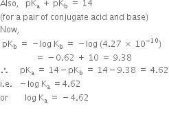 Also comma space space space pK subscript straight a space plus space pK subscript straight b space equals space 14 space
left parenthesis for space straight a space pair space of space conjugate space acid space and space base right parenthesis
Now comma space space space
space pK subscript straight b space equals space minus log space straight K subscript straight b space equals space minus log space left parenthesis 4.27 space cross times space 10 to the power of negative 10 end exponent right parenthesis
space space space space space space space space space space space space space space space space space equals space minus 0.62 space plus space 10 space equals space 9.38
therefore space space space space space pK subscript straight a space equals space 14 minus pK subscript straight b space equals space 14 minus 9.38 space equals space 4.62
straight i. straight e. space space space minus log space straight K subscript straight a space equals 4.62
or space space space space space space space space log space straight K subscript straight a space equals space minus 4.62
