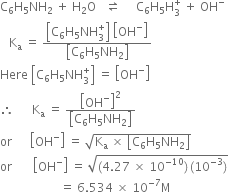 straight C subscript 6 straight H subscript 5 NH subscript 2 space plus space straight H subscript 2 straight O space space space rightwards harpoon over leftwards harpoon space space space space space straight C subscript 6 straight H subscript 5 straight H subscript 3 superscript plus space plus space OH to the power of minus
space space space straight K subscript straight a space equals space fraction numerator open square brackets straight C subscript 6 straight H subscript 5 NH subscript 3 superscript plus close square brackets space open square brackets OH to the power of minus close square brackets over denominator open square brackets straight C subscript 6 straight H subscript 5 NH subscript 2 close square brackets end fraction
Here space open square brackets straight C subscript 6 straight H subscript 5 NH subscript 3 superscript plus close square brackets space equals space open square brackets OH to the power of minus close square brackets
therefore space space space space space space straight K subscript straight a space equals space fraction numerator open square brackets OH to the power of minus close square brackets squared over denominator open square brackets straight C subscript 6 straight H subscript 5 NH subscript 2 close square brackets end fraction
or space space space space space space open square brackets OH to the power of minus close square brackets space equals space square root of straight K subscript straight a space cross times space open square brackets straight C subscript 6 straight H subscript 5 NH subscript 2 close square brackets end root
or space space space space space space space open square brackets OH to the power of minus close square brackets space equals space square root of left parenthesis 4.27 space cross times space 10 to the power of negative 10 end exponent right parenthesis thin space left parenthesis 10 to the power of negative 3 end exponent right parenthesis end root
space space space space space space space space space space space space space space space space space space space space equals space 6.534 space cross times space 10 to the power of negative 7 end exponent straight M