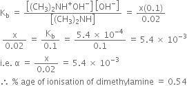 straight K subscript straight b space equals space fraction numerator open square brackets left parenthesis CH subscript 3 right parenthesis subscript 2 NH to the power of plus OH to the power of minus close square brackets space open square brackets OH to the power of minus close square brackets over denominator open square brackets left parenthesis CH subscript 3 right parenthesis subscript 2 NH close square brackets end fraction space equals space fraction numerator straight x left parenthesis 0.1 right parenthesis over denominator 0.02 end fraction
space fraction numerator straight x over denominator 0.02 end fraction space equals space fraction numerator straight K subscript straight b over denominator 0.1 end fraction space equals space fraction numerator 5.4 space cross times space 10 to the power of negative 4 end exponent over denominator 0.1 end fraction space equals space 5.4 space cross times space 10 to the power of negative 3 end exponent
straight i. straight e. space straight alpha space equals space fraction numerator straight x over denominator 0.02 end fraction space equals space 5.4 space cross times space 10 to the power of negative 3 end exponent
therefore space percent sign space age space of space ionisation space of space dimethylamine space equals space 0.54