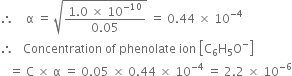 therefore space space space space straight alpha space equals space square root of fraction numerator 1.0 space cross times space 10 to the power of negative 10 end exponent over denominator 0.05 end fraction end root space equals space 0.44 space cross times space 10 to the power of negative 4 end exponent
therefore space space space Concentration space of space phenolate space ion space open square brackets straight C subscript 6 straight H subscript 5 straight O to the power of minus close square brackets
space space space equals space straight C space cross times space straight alpha space equals space 0.05 space cross times space 0.44 space cross times space 10 to the power of negative 4 end exponent space equals space 2.2 space cross times space 10 to the power of negative 6 end exponent
