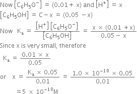 Now space open square brackets straight C subscript 6 straight H subscript 5 straight O to the power of minus close square brackets space equals space left parenthesis 0.01 plus space straight x right parenthesis space and space open square brackets straight H to the power of plus close square brackets space equals space straight x
open square brackets straight C subscript 6 straight H subscript 5 OH close square brackets space equals space straight C minus straight x space equals space left parenthesis 0.05 space minus straight x right parenthesis
Now space space space straight K subscript straight a space equals space fraction numerator open square brackets straight H to the power of plus close square brackets space open square brackets straight C subscript 6 straight H subscript 5 straight O to the power of minus close square brackets over denominator open square brackets straight C subscript 6 straight H subscript 5 OH close square brackets end fraction space equals space fraction numerator straight x space cross times space left parenthesis 0.01 space plus straight x right parenthesis over denominator 0.05 minus space straight x end fraction
Since space straight x space is space very space small comma space therefore
space space straight K subscript straight a space equals space fraction numerator 0.01 space cross times space straight x over denominator 0.05 end fraction
or space space space space straight x space equals space fraction numerator straight K subscript straight a space cross times space 0.05 over denominator 0.01 end fraction space equals space fraction numerator 1.0 space cross times space 10 to the power of negative 10 end exponent space cross times space 0.05 over denominator 0.01 end fraction
space space space space space space space space space space equals 5 space cross times space 10 to the power of negative 10 end exponent straight M