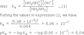 Also space space space space space straight K subscript straight b space equals space fraction numerator open square brackets NH subscript 2 NH subscript 3 superscript plus close square brackets space open square brackets OH to the power of minus close square brackets over denominator open square brackets NH subscript 2 NH subscript 2 close square brackets end fraction space space space space... left parenthesis 1 right parenthesis
Putting space the space values space in space expression space left parenthesis 1 right parenthesis comma space we space have
straight K subscript straight b space equals space fraction numerator left parenthesis 5.98 space cross times 10 to the power of negative 5 end exponent right parenthesis squared over denominator 0.004 end fraction space equals space 8.96 space cross times space 10 to the power of negative 7 end exponent
pK subscript straight b space equals space minus log space straight K subscript straight b space equals space minus log space left parenthesis 8.96 space cross times space 10 to the power of negative 7 end exponent right parenthesis space equals space 6.04