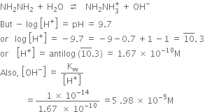 NH subscript 2 NH subscript 2 space plus space straight H subscript 2 straight O space space rightwards harpoon over leftwards harpoon space space space NH subscript 2 NH subscript 3 superscript plus space plus space OH to the power of minus
But space minus space log space open square brackets straight H to the power of plus close square brackets space equals space pH space equals space 9.7
or space space space log space open square brackets straight H to the power of plus close square brackets space equals space minus 9.7 space equals space minus 9 minus 0.7 space plus 1 space minus 1 space equals space 10 with bar on top. space 3
or space space space space open square brackets straight H to the power of plus close square brackets space equals space antilog space left parenthesis 10 with bar on top.3 right parenthesis space equals space 1.67 space cross times space 10 to the power of negative 10 end exponent straight M
Also comma space open square brackets OH to the power of minus close square brackets space equals space fraction numerator straight K subscript straight w over denominator open square brackets straight H to the power of plus close square brackets end fraction
space space space space space space space space space space space space equals fraction numerator 1 space cross times space 10 to the power of negative 14 end exponent over denominator 1.67 space space cross times space 10 to the power of negative 10 end exponent end fraction space equals 5 space.98 space cross times space 10 to the power of negative 5 end exponent straight M