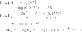 Now space pH space equals space minus log space open square brackets straight H to the power of plus close square brackets
space space space space space space space space space space space space equals negative log space left parenthesis 0.0132 right parenthesis equals space 1.88
Now space straight K subscript straight a space space equals space fraction numerator Cα squared over denominator 1 minus straight alpha end fraction equals space fraction numerator 0.1 space cross times space left parenthesis 0.132 right parenthesis squared over denominator 1 minus 0.132 end fraction
space space space space space space space space space space space space equals space 2.01 space cross times space 10 to the power of negative 13 end exponent
therefore space space pK subscript straight a space equals space minus log space straight K subscript straight a space equals space minus log space left parenthesis 2.01 space cross times space 10 to the power of negative 3 end exponent right parenthesis space equals space 2.7