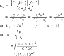 straight K subscript straight b space equals space fraction numerator open square brackets CH subscript 3 NH subscript 3 superscript plus close square brackets space open square brackets OH to the power of minus close square brackets over denominator open square brackets CH subscript 3 NH subscript 2 close square brackets end fraction
space space space space space equals space fraction numerator Cα space cross times space Cα over denominator straight C space minus space Cα end fraction space equals space fraction numerator straight C squared straight alpha squared over denominator straight C left parenthesis 1 minus straight alpha right parenthesis end fraction space equals space fraction numerator Cα squared over denominator 1 minus straight alpha end fraction
or space space space straight K subscript straight b space end subscript space equals space Cα squared space space space space space space space space space space space space space open square brackets because space 1 minus straight alpha space equals space 1 close square brackets
or space space space space straight alpha space equals space square root of straight K subscript straight b over straight C end root
space space space space space space space space space space space equals square root of fraction numerator 4.4 space cross times 10 to the power of negative 5 end exponent over denominator 0.200 end fraction end root
space space space space space space space space space space space equals 1.48 space cross times 10 to the power of negative 2 end exponent